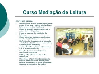 Curso Mediação de Leitura
CONTEÚDO BÁSICO:
  Mediação de leitura de texto literários:
   o que é, por que realizar mediação de
   leitura com textos literários;
  Como organizar: espaço, acervo e o
   grupo de participantes;
  Papel e postura do mediador de
   leitura;
  Como planejar, executar, registrar e
   avaliar as atividades;
  Definição de linguagem oral e escrita
   estabelecendo diferenças entre leitura
   e contação de histórias;
  Ação cultural e ação educativa: o que
   é e as suas diferenças;
  Seleção de acervo, definição de
   critérios e avaliação;
  Bibliografia básica teórica e de
   mediação;
  Dinâmicas e/ou brincadeiras: qual a
   função na situação da mediação de
   leitura, quais utilizar, para que idade;
   levantar o repertório do grupo.
 