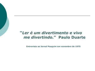 “Ler é um divertimento e vivo
  me divertindo.” Paulo Duarte

  Entrevista ao Jornal Pasquim em novembro de 1975
 