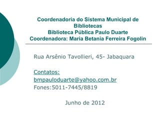 Coordenadoria do Sistema Municipal de
                Bibliotecas
      Biblioteca Pública Paulo Duarte
Coordenadora: Maria Betania Ferreira Fogolin


 Rua Arsênio Tavollieri, 45- Jabaquara

 Contatos:
 bmpauloduarte@yahoo.com.br
 Fones:5011-7445/8819

             Junho de 2012
 