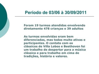 Período de 03/06 à 30/09/2011

Foram 19 turmas atendidas envolvendo
diretamente 478 crianças e 39 adultos

As turmas envolvidas eram bem
diferenciadas, mas todas muito ativas e
participantes. O contato com os
clássicos de Villa Lobos e Beethoven foi
um trabalho de despertar para a música
clássica e para trabalho em cima de
tradições, história e valores.
 