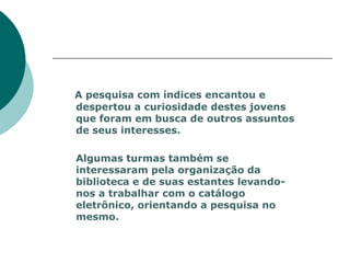 A pesquisa com índices encantou e
despertou a curiosidade destes jovens
que foram em busca de outros assuntos
de seus interesses.

Algumas turmas também se
interessaram pela organização da
biblioteca e de suas estantes levando-
nos a trabalhar com o catálogo
eletrônico, orientando a pesquisa no
mesmo.
 