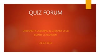QUIZ FORUM
UNIVERSITY DEBATING & LITERARY CLUB
SMART CLASSROOM
31-03-2016
 