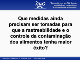 “Como oferecer um FLV de mais
                    qualidade ao consumidor –
                   Rastreabilidade e Resíduos”




    Que medidas ainda
precisam ser tomadas para
 que a rastreabilidade e o
controle da contaminação
dos alimentos tenha maior
          êxito?
 