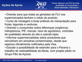 “Como oferecer um FLV de mais
Ações da Apras                             qualidade ao consumidor –
                                          Rastreabilidade e Resíduos”


 • Orientar para que todas as gôndolas de FLV nos
 supermercados tenham o rotulo do produto;
 • Curso de rotulagem e boas práticas de manipulação para
 frutas, legumes e verduras;
 • Orientar o consumidor sobre diferenças (orgânicos,
 hidropônicos, PIF, marcas, risco do agrotóxico, controles
 de qualidade) através do site e usando lojas;
 • Informar supermercadistas sobre produtores que
 reincidiram em amostras contaminadas, desde que
 sejamos oficialmente notificados pela Visa;
 • Estudar a possibilidade de estender para o Paraná o
 trabalho de rastreabilidade da Abras, com projeto piloto no
 Grupo Pão de Açúcar.
 
