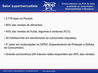 “Como oferecer um FLV de mais
Setor supermercadista                             qualidade ao consumidor –
                                                 Rastreabilidade e Resíduos”



 • 2.778 lojas no Paraná;

 • 85% das vendas de alimentos;

 • 40% das vendas de frutas, legumes e verduras (FLV);

 • 30 milhões/mês em atendimento ao consumidor (tíquetes);

 • 5° setor em reclamações no DPDC (Departamento de Proteção e Defesa
 do Consumidor);

 • Grande concorrência (04 maiores redes respondem por 40% das vendas)
 