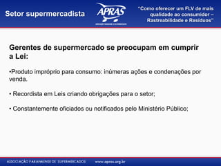 “Como oferecer um FLV de mais
Setor supermercadista                               qualidade ao consumidor –
                                                   Rastreabilidade e Resíduos”




 Gerentes de supermercado se preocupam em cumprir
 a Lei:

 •Produto impróprio para consumo: inúmeras ações e condenações por
 venda.

 • Recordista em Leis criando obrigações para o setor;

 • Constantemente oficiados ou notificados pelo Ministério Público;
 