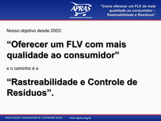 “Como oferecer um FLV de mais
                                 qualidade ao consumidor –
                                Rastreabilidade e Resíduos”



Nosso objetivo desde 2003:


“Oferecer um FLV com mais
qualidade ao consumidor”
e o caminho é a


“Rastreabilidade e Controle de
Resíduos”.
 