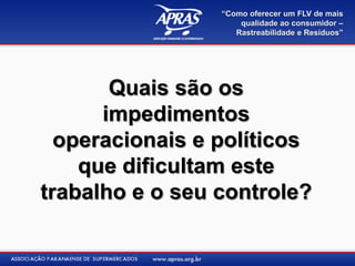 “Como oferecer um FLV de mais
                     qualidade ao consumidor –
                    Rastreabilidade e Resíduos”




       Quais são os
      impedimentos
  operacionais e políticos
    que dificultam este
trabalho e o seu controle?
 