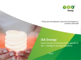 2014 
ISA Energy 
Smart-HomesandSmart-Citiesspinoffof 
ISA –IntelligentSensingAnywhere 
"If you can not measureit, you can not improve it." 
Lord Kelvin 1824-1907  