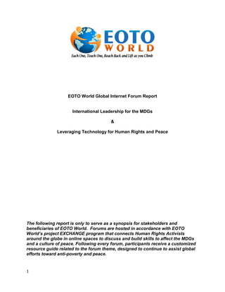 EOTO World Global Internet Forum Report


                     International Leadership for the MDGs

                                       &

              Leveraging Technology for Human Rights and Peace




The following report is only to serve as a synopsis for stakeholders and
beneficiaries of EOTO World. Forums are hosted in accordance with EOTO
World’s project EXCHANGE program that connects Human Rights Activists
around the globe in online spaces to discuss and build skills to affect the MDGs
and a culture of peace. Following every forum, participants receive a customized
resource guide related to the forum theme, designed to continue to assist global
efforts toward anti-poverty and peace.


1
 