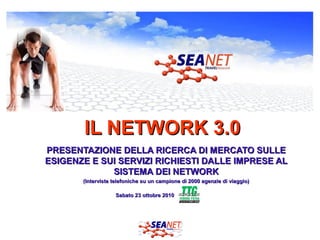 IL NETWORK 3.0IL NETWORK 3.0
PRESENTAZIONE DELLA RICERCA DI MERCATO SULLEPRESENTAZIONE DELLA RICERCA DI MERCATO SULLE
ESIGENZE E SUI SERVIZI RICHIESTI DALLE IMPRESE ALESIGENZE E SUI SERVIZI RICHIESTI DALLE IMPRESE AL
SISTEMA DEI NETWORKSISTEMA DEI NETWORK
(Interviste telefoniche su un campione di 2000 agenzie di viaggio)(Interviste telefoniche su un campione di 2000 agenzie di viaggio)
Sabato 23 ottobre 2010Sabato 23 ottobre 2010
 