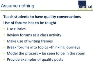 Assume nothing Teach students to have quality conversations Use of forums has to be taught Use rubrics Review forums as a class activity Make use of writing frames Break forums into topics –thinking journeys Model the process – be seen to be in the room Provide examples of quality posts 