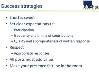 Success strategies Short is sweet Set clear expectations re: Participation frequency and timing of contributions Quality and appropriateness of written response Respect Appropriate responses All posts must add value Make your presence felt- be in the room. 