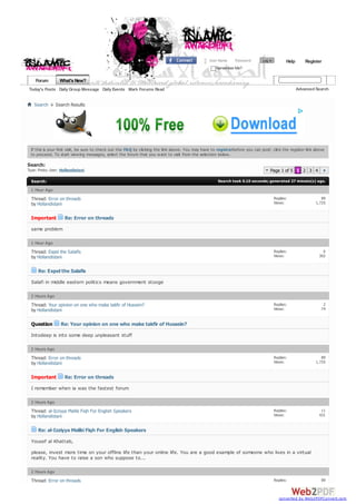 User Name     Password       Log in          Help       Register
                                                                                                     Remember Me?

    Forum         What's New?
Today's Posts Daily Group Message Daily Events Mark Forums Read                                                                                       Advanced Search


   Search       Search Results




 If this is your first visit, be sure to check out the FAQ by clicking the link above. You may have to registerbefore you can post: click the register link above
 to proceed. To start view ing messages, select the forum that you w ant to visit from the selection below .

Search:
Type: Posts; User: Hollandistani                                                                                                   Page 1 of 5 1 2 3 4
  Search:                                                                                              Search took 0.10 seconds; generated 27 minute(s) ago.

  1 Hour Ago
  Thread: Error on threads                                                                                                              Replies:                  89
  by Hollandistani                                                                                                                      Views:                 1,725


  Important         Re: Error on threads
  same problem

  1 Hour Ago
  Thread: Expel the Salafis                                                                                                             Replies:                  6
  by Hollandistani                                                                                                                      Views:                  302


      Re: Expel the Salafis
  Salafi in middle eastern politics means government stooge

  2 Hours Ago
  Thread: Your opinion on one who make takfir of Hussein?                                                                               Replies:                  2
  by Hollandistani                                                                                                                      Views:                   74


  Question        Re: Your opinion on one who make takfir of Hussein?
  Intodeep is into some deep unpleasant stuff

  2 Hours Ago
  Thread: Error on threads                                                                                                              Replies:                  89
  by Hollandistani                                                                                                                      Views:                 1,725


  Important         Re: Error on threads
  I remember when ia was the fastest forum

  2 Hours Ago
  Thread: al-Izziyya Maliki Fiqh For English Speakers                                                                                   Replies:                 11
  by Hollandistani                                                                                                                      Views:                  431


      Re: al-Izziyya Maliki Fiqh For English Speakers
  Yousef al Khattab,
  please, invest more time on your offline life than your online life. You are a good example of someone who lives in a virtual
  reality. You have to raise a son who suppose to...

  2 Hours Ago
  Thread: Error on threads                                                                                                              Replies:                  89
                                                                                                                                        Views:                 1,725


                                                                                                                                           converted by Web2PDFConvert.com
 