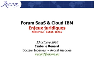 Forum SaaS & Cloud IBM
   Enjeux juridiques
      Atelier D3 - 15h15-16h15



         13 octobre 2010
         Isabelle Renard
Docteur Ingénieur – Avocat Associée
        irenard@racine.eu
 