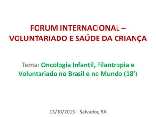 FORUM INTERNACIONAL –
VOLUNTARIADO E SAÚDE DA CRIANÇA
Tema: Oncologia Infantil, Filantropia e
Voluntariado no Brasil e no Mundo (18’)
13/10/2015 – Salvador, BA
 