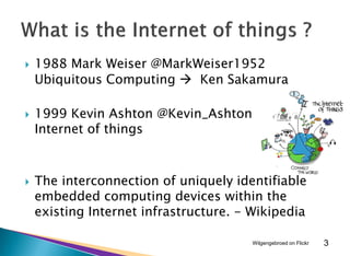  1988 Mark Weiser @MarkWeiser1952
Ubiquitous Computing  Ken Sakamura
 1999 Kevin Ashton @Kevin_Ashton
Internet of things
 The interconnection of uniquely identifiable
embedded computing devices within the
existing Internet infrastructure. - Wikipedia
3Wilgengebroed on Flickr
 