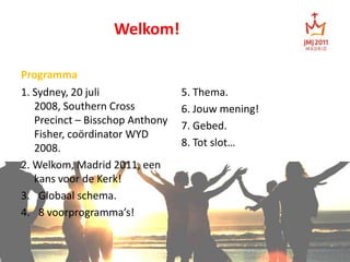 Welkom! Programma 5. Thema.  6. Jouw mening! 7. Gebed. 8. Tot slot… 1. Sydney, 20 juli 2008, Southern Cross Precinct – Bisschop Anthony Fisher, coördinator WYD 2008. 2. Welkom, Madrid 2011, een kans voor de Kerk! Globaal schema. 8 voorprogramma’s! 