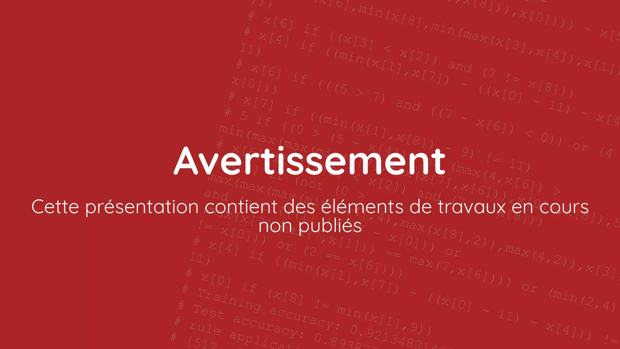 11 -
],x[8])),x[0]))) - x[5
(x[6],min(x[8],min(max(x[3],x[4]),x[1])
)))
# x[6] if ((x[3] < x[2]) and (7 != x[8]))
# x[4] if ((min(x[1],x[7]) - ((x[0] - 11) - x[4]
11)
# x[6] if (((5 > 7) and ((7 - x[6]) < 0)) or (4
x[0]))
# x[7] if ((min(x[1],x[8]) - 9) != 11)
# 5 if ((0 > (5 - x[4])) or (max(4,x[6]) >
min(max(max(min(x[7],max(x[7],x[6])),x[0]),x[8]),5
# x[6] if ((x[3] < x[2]) and (7 != x[8]))
# x[3] if (not (0 >
max(max(max(min(x[4],4),max(x[8],2)),max(4,2)),x[3])
and (not (((11 != (7 - x[0])) or
(max(x[7],max(7,x[1])) == max(7,x[6]))) or (min(2,4)
!= x[0])) or (2 == x[6])))
# x[4] if ((min(x[1],x[7]) - ((x[0] - 11) - x[4])) !=
11)
# x[0] if (x[8] != min(x[1],9))
# Training accuracy: 0.9213483
# Test accuracy: 0.893
# rule applic
# [51
11 -
],x[8])),x[0]))) - x[5
(x[6],min(x[8],min(max(x[3],x[4]),x[1])
)))
# x[6] if ((x[3] < x[2]) and (7 != x[8]))
# x[4] if ((min(x[1],x[7]) - ((x[0] - 11) - x[4]
11)
# x[6] if (((5 > 7) and ((7 - x[6]) < 0)) or (4
x[0]))
# x[7] if ((min(x[1],x[8]) - 9) != 11)
# 5 if ((0 > (5 - x[4])) or (max(4,x[6]) >
min(max(max(min(x[7],max(x[7],x[6])),x[0]),x[8]),5
# x[6] if ((x[3] < x[2]) and (7 != x[8]))
# x[3] if (not (0 >
max(max(max(min(x[4],4),max(x[8],2)),max(4,2)),x[3])
and (not (((11 != (7 - x[0])) or
(max(x[7],max(7,x[1])) == max(7,x[6]))) or (min(2,4)
!= x[0])) or (2 == x[6])))
# x[4] if ((min(x[1],x[7]) - ((x[0] - 11) - x[4])) !=
11)
# x[0] if (x[8] != min(x[1],9))
# Training accuracy: 0.9213483
# Test accuracy: 0.893
# rule applic
# [51
Avertissement
Cette présentation contient des éléments de travaux en cours
non publiés
 