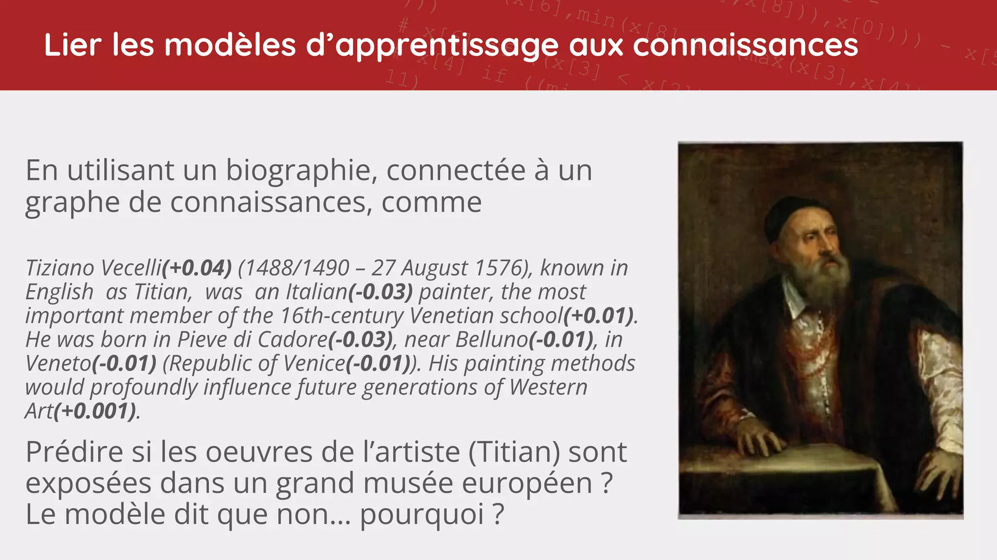 11 -
],x[8])),x[0]))) - x[5
(x[6],min(x[8],min(max(x[3],x[4]),x[1])
)))
# x[6] if ((x[3] < x[2]) and (7 != x[8]))
# x[4] if ((min(x[1],x[7]) - ((x[0] - 11) - x[4]
11)
# x[6] if (((5 > 7) and ((7 - x[6]) < 0)) or (4
x[0]))
# x[7] if ((min(x[1],x[8]) - 9) != 11)
# 5 if ((0 > (5 - x[4])) or (max(4,x[6]) >
min(max(max(min(x[7],max(x[7],x[6])),x[0]),x[8]),5
# x[6] if ((x[3] < x[2]) and (7 != x[8]))
# x[3] if (not (0 >
max(max(max(min(x[4],4),max(x[8],2)),max(4,2)),x[3])
and (not (((11 != (7 - x[0])) or
(max(x[7],max(7,x[1])) == max(7,x[6]))) or (min(2,4)
!= x[0])) or (2 == x[6])))
# x[4] if ((min(x[1],x[7]) - ((x[0] - 11) - x[4])) !=
11)
# x[0] if (x[8] != min(x[1],9))
# Training accuracy: 0.9213483
# Test accuracy: 0.893
# rule applic
# [51
Lier les modèles d’apprentissage aux connaissances
En utilisant un biographie, connectée à un
graphe de connaissances, comme
Tiziano Vecelli(+0.04) (1488/1490 – 27 August 1576), known in
English as Titian, was an Italian(-0.03) painter, the most
important member of the 16th-century Venetian school(+0.01).
He was born in Pieve di Cadore(-0.03), near Belluno(-0.01), in
Veneto(-0.01) (Republic of Venice(-0.01)). His painting methods
would profoundly inﬂuence future generations of Western
Art(+0.001).
Prédire si les oeuvres de l’artiste (Titian) sont
exposées dans un grand musée européen ?
Le modèle dit que non… pourquoi ?
 
