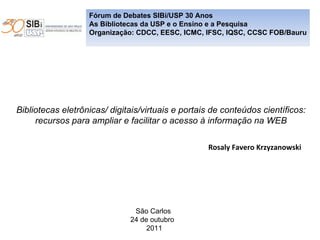 Fórum de Debates SIBi/USP 30 Anos As Bibliotecas da USP e o Ensino e a Pesquisa Organização: CDCC, EESC, ICMC, IFSC, IQSC, CCSC FOB/Bauru Bibliotecas eletrônicas/ digitais/virtuais e portais de conteúdos científicos:  recursos para ampliar e facilitar o acesso à informação na WEB  Rosaly Favero Krzyzanowski São Carlos 24 de outubro  2011 