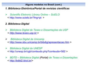 1. Biblioteca Eletrônica/Portal de revistas cientificas Scientific Eletronic Library Online – SciELO   <  http://www.scielo.br/?lng=pt   > 2. Biblioteca Digital Biblioteca Digital de Teses e Dissertações da USP  <  http://www.teses.usp.br  >   Biblioteca Digital da Unicamp <  http://www.sbu.unicamp.br/bibdig/apresentacao.htm  > Biblioteca Digital da UNESP <  http://unesp.br/cgb/conteudo.php?conteudo=562  > BDTD  –  Biblioteca Digital  (Portal)  de Teses e Dissertações   <  http://bdtd2.ibict.br/ > Alguns modelos no Brasil (cont.) 