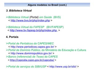3. Biblioteca Virtual Biblioteca Virtual  (Portal)  em Saúde   (BVS)  <  http://www.bvs.br/php/index.php  >  Biblioteca Virtual da FAPESP   (BV/FAPESP)   <  http://www.bv.fapesp.br/php/index.php   > 4. Portais Portal de Periódicos da CAPES/MEC <  http://www.periodicos.capes.gov.br/  > Portal de Domínio Público , do Ministério de Educação e Cultura  <  http://www.dominiopublico.gov.br/  > Banco (referencial) de Teses da CAPES <  http://capesdw.capes.gov.br/capesdw/  > Portal de serviços do SIBI/USP   <  http://www.usp.br/sibi/  > Alguns modelos no Brasil (cont.) 