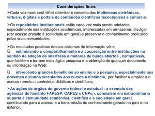Cada vez mais será difícil delimitar o conceito das  bibliotecas eletrônicas, virtuais, digitais e portais de conteúdos científicos tecnológicos e culturais ;  Os  repositórios institucionais  estão cada vez mais sendo adotados, especialmente nas instituições acadêmicas, interessadas em armazenar, divulgar (dar acesso gratuito à sociedade em geral) e preservar o conhecimento produzido pelas suas comunidades; Os resultados positivos desses sistemas de informação vêm: estimulando o compartilhamento e a cooperação entre instituições no sentido da adoção de interfaces e motores de busca abertos , compatíveis , que facilitem e tornem mais ágil a pesquisa e a obtenção de qualquer documento ou informação na Web; oferecendo grandes benefícios ao ensino e a pesquisa, especialmente aos docentes e alunos vinculados aos cursos a distância ,  por facilitar e ampliar o o acesso remoto a conteúdos didáticos e científicos ; As   ações de órgãos do governo federal e estadual - a exemplo das agências de fomento FAPESP, CAPES e CNPq -, consistem em extraordinário suporte à comunidade acadêmica, científica e a sociedade em geral , contribuindo para o acesso e a transmissão do conhecimento gerado no país e no exterior.  Considerações finais 