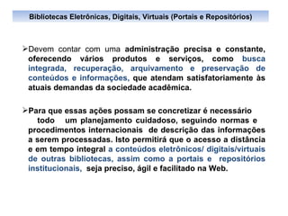 Devem contar com uma  administração precisa e constante, oferecendo vários produtos e serviços, como  busca integrada, recuperação, arquivamento e preservação de conteúdos e informações,  que atendam satisfatoriamente às atuais demandas da sociedade acadêmica. Para que essas  ações  possam se concretizar é necessário  todo  um planejamento cuidadoso, seguindo normas e  procedimentos internacionais  de descrição das informações a serem processadas. Isto permitirá que o acesso a distância e em tempo integral  a conteúdos eletrônicos/ digitais/virtuais de outras bibliotecas, assim como a portais e  repositórios institucionais,  seja preciso, ágil e facilitado na Web. Bibliotecas Eletrônicas, Digitais, Virtuais (Portais e Repositórios) 