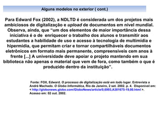 Para Edward Fox (2002),   a NDLTD é considerada um dos projetos mais ambiciosos de digitalização e  upload  de documentos em nível mundial. Observa, ainda, que “um dos elementos de maior importância dessa iniciativa é o de  enriquecer o trabalho dos alunos e transmitir aos estudantes a habilidade de uso e acesso à tecnologia de multimídia e hipermídia, que permitam criar e tornar compartilháveis documentos eletrônicos em formato mais permanente, compreensíveis cem anos à frente [...] A universidade deve apoiar o projeto mantendo em sua biblioteca não apenas o material que vem de fora, como também o que é produzido dentro da instituição”.  Fonte: FOX, Edward.  O processo de digitalização está em todo lugar . Entrevista a André Machado.  O Globo Informática,  Rio de Janeiro, 2 set. 2002. p. 4.  Disponível em: <  http://globonews.globo.com/GloboNews/article/0,6993,A381675-19,00.html  >.  Acesso em: 02 out. 2002. Alguns modelos no exterior ( cont.) 