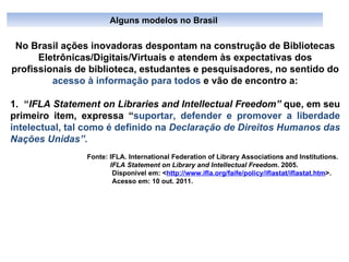 No Brasil ações inovadoras despontam na construção de Bibliotecas Eletrônicas/Digitais/Virtuais e atendem às expectativas dos profissionais de biblioteca, estudantes e pesquisadores, no sentido do  acesso à informação para todos  e vão de encontro a: 1.  “ IFLA Statement on Libraries and Intellectual Freedom”  que, em seu primeiro item, expressa “ suportar, defender   e promover a liberdade intelectual, tal como é definido na  Declaração de Direitos Humanos das Nações Unidas”.  Fonte: IFLA. International Federation of Library Associations and Institutions.  IFLA Statement on Library and   Intellectual Freedom . 2005. Disponível em: < http://www.ifla.org/faife/policy/iflastat/iflastat.htm >. Acesso em: 10 out. 2011.   Alguns modelos no Brasil  