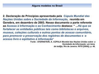 2. Declaração de Princípios apresentada pela  Cúpula Mundial das Nações Unidas sobre a Sociedade da Informação ,  reunida em Genebra, em dezembro de 2003. Nesse documento a parte referente ao  Acesso à Informação e ao Conhecimento  destaca: “ ... Há que se fortalecer as entidades públicas tais como bibliotecas e arquivos, museus, coleções culturais e outros pontos de acesso comunitário, para promover   a preservação dos registros de documentos e  o  acesso livre e eqüitativo à informação ”  Fonte : STERNSTEIN, A.  CÚPULA Mundial das Nações Unidas sobre  a Sociedade da Informação: um tema  de tod@s,  Rio de Janeiro: RITS [2004]), p. 48. Alguns modelos no Brasil 