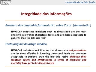 HMG-CoA reductase inhibitors such as simvastatin are the most effective in lowering cholesterol levels and are more acceptable to patients than the bile acid resin HMG-CoA reductase inhibitors such as simvastatin  and pravastatin   are the most effective in lowering cholesterol levels and are more acceptable to patients than the bile acid resins  although their longterm safety and effectiveness in terms of morbidity and mortality have yet to be demonstrated Brochura da companhia farmacêutica sobre Zocor  ( simvastatin ) Texto original do artigo médico Integridade das informações Universidade de São Paulo 