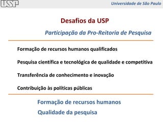 Integração Externa Desafios da USP Participação da Pro-Reitoria de Pesquisa Formação de recursos humanos qualificados Pesquisa científica e tecnológica de qualidade e competitiva Transferência de conhecimento e inovação Contribuição às políticas públicas Formação de recursos humanos Qualidade da pesquisa Universidade de São Paulo 