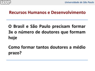 O Brasil e São Paulo precisam formar 3x o número de doutores que formam hoje Como formar tantos doutores a médio prazo? Recursos Humanos e Desenvolvimento Universidade de São Paulo 
