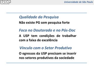 Qualidade da Pesquisa Foco no Doutorado e no Pós-Doc Vínculo com o Setor Produtivo Não existe PG sem pesquisa forte A USP tem condições de trabalhar com a faixa de excelência O egressos da USP precisam se inserir nos setores produtivos da sociedade Universidade de São Paulo 