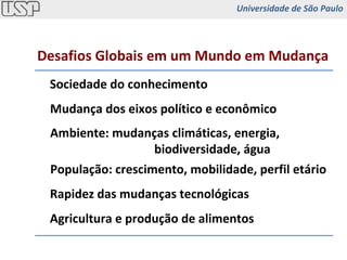 Sociedade do conhecimento Mudança dos eixos político e econômico Ambiente: mudanças climáticas, energia,  biodiversidade, água População: crescimento, mobilidade, perfil etário Rapidez das mudanças tecnológicas Agricultura e produção de alimentos Desafios Globais em um Mundo em Mudança Universidade de São Paulo 
