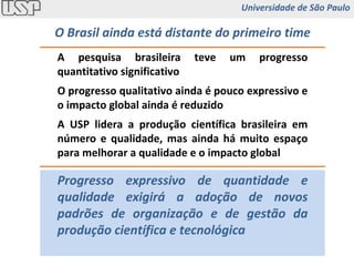 A pesquisa brasileira teve um progresso quantitativo significativo O progresso qualitativo ainda é pouco expressivo e o impacto global ainda é reduzido A USP lidera a produção científica brasileira em número e qualidade, mas ainda há muito espaço para melhorar a qualidade e o impacto global Progresso expressivo de quantidade e qualidade exigirá a adoção de novos padrões de organização e de gestão da produção científica e tecnológica O Brasil ainda está distante do primeiro time Universidade de São Paulo 