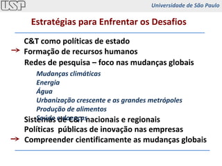 C&T como políticas de estado Formação de recursos humanos Redes de pesquisa – foco nas mudanças globais Sistemas de C&T nacionais e regionais Políticas  públicas de inovação nas empresas Compreender cientificamente as mudanças globais Estratégias para Enfrentar os Desafios Mudanças climáticas Energia Água Urbanização crescente e as grandes metrópoles Produção de alimentos Saúde e doenças Universidade de São Paulo 