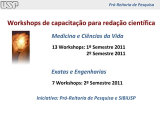 Workshops de capacitação para redação científica Medicina e Ciências da Vida 13 Workshops: 1º Semestre 2011   2º Semestre 2011 7 Workshops: 2º Semestre 2011 Exatas e Engenharias Iniciativa: Pró-Reitoria de Pesquisa e SIBiUSP Pró-Reitoria de Pesquisa 