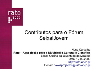 Contributos para o Fórum
              SeixalJovem

                                            Nuno Carvalho
Rato – Associação para a Divulgação Cultural e Científica
                   Local: Oficina da Juventude do Miratejo
                                         Data: 12.09.2009
                                         http://rato-adcc.pt
                     E-mail: novosprojectos@rato-adcc.pt
 