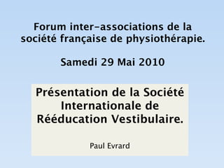 Forum inter-associations de la
société française de physiothérapie.

       Samedi 29 Mai 2010


  Présentation de la Société
      Internationale de
  Rééducation Vestibulaire.

             Paul Evrard
 