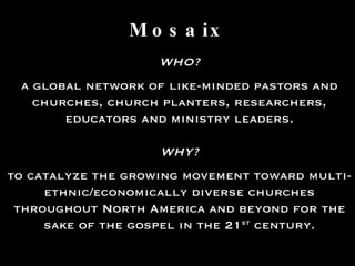 Mosaix WHO? a global network of like-minded pastors and churches, church planters, researchers, educators and ministry leaders. WHY? to catalyze the growing movement toward multi-ethnic/economically diverse churches throughout North America and beyond for the sake of the gospel in the 21 st  century. 