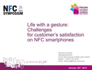 Life with a gesture:
Challenges
for customer’s satisfaction
on NFC smartphones

              François Lecomte
              Managing Director
              Forum des services mobiles sans contact
              Mobile : +33 6 81 49 44 94
              Email : flecomte@forum-smsc.org



                          January, 26th, 2012
 