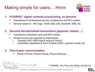 Making simple for users… Hmm

    1. ATAWAD(*) digital contents provisioning, on demand
           Coexistence of old fashioned phones, smartphones and NFC mobiles.
           Services based on : NFC tags, 1D/2D code, LBS, Bluetooth, SMS, etc.


    2. Secured dematerialized transactions (payment, tickets,…)
           Coexistence contactless cards and NFC mobiles.
           Infrastructures to be upgraded or implemented
           o     Transport (ISO-14443 type B versus B “prime”).
           o     Contactless capabilities at Point Of Sales (POS) : payment, loyalty, etc.


    3. Peer-2-peer communication
               Phone-2-Phone, Phone-2-Cards, Phone-2-Devices….




                                                        (*)   ATAWAD : Any Time, Any Where, Any Device

5                 2012-01-26 : Challenges for customer’s satisfaction on NFC smart phones
 