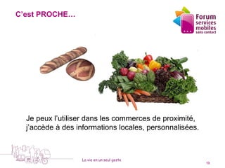 C’est PROCHE…


                                    1



                                              4




    Je peux l’utiliser dans les commerces de proximité,
    j’accède à des informations locales, personnalisées.



                    La vie en un seul geste
5 octobre 2010                                             13
 