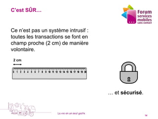 C’est SÛR…


                             1
Ce n’est pas un système intrusif :
toutes les transactions se font en
champ proche (2 cm) de manière
volontaire.
 2 cm




                                              … et sécurisé.


                    La vie en un seul geste
 5 octobre 2010                                                14
 