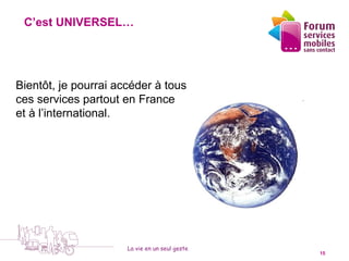 C’est UNIVERSEL…


                                      1

Bientôt, je pourrai accéder à tous
ces services partout en France                  4
et à l’international.




                      La vie en un seul geste
  5 octobre 2010                                    15
 