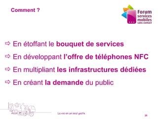 Comment ?




 En étoffant le bouquet de services
 En développant l’offre de téléphones NFC
 En multipliant les infrastructures dédiées
 En créant la demande du public



                   La vie en un seul geste
  5 octobre 2010                             20
 