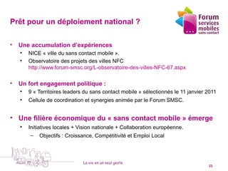 Prêt pour un déploiement national ?

•   Une accumulation d’expériences
    •    NICE « ville du sans contact mobile ».
    •    Observatoire des projets des villes NFC
         http://www.forum-smsc.org/L-observatoire-des-villes-NFC-67.aspx

•   Un fort engagement politique :
    •    9 « Territoires leaders du sans contact mobile » sélectionnés le 11 janvier 2011
    •    Cellule de coordination et synergies animée par le Forum SMSC.


• Une filière économique du « sans contact mobile » émerge
    •    Initiatives locales + Vision nationale + Collaboration européenne.
          – Objectifs : Croissance, Compétitivité et Emploi Local




                                La vie en un seul geste
    5 octobre 2010                                                                   23
 